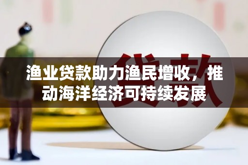 汕尾渔业贷款助力渔民增收，推动海洋经济可持续发展